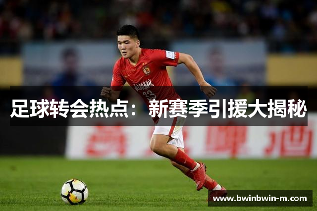 足球转会热点：新赛季引援大揭秘