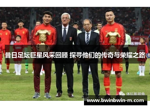 昔日足坛巨星风采回顾 探寻他们的传奇与荣耀之路