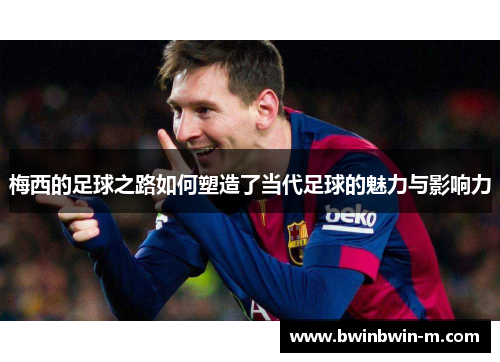 梅西的足球之路如何塑造了当代足球的魅力与影响力
