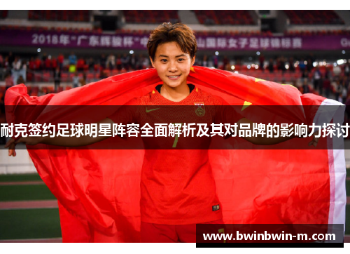 耐克签约足球明星阵容全面解析及其对品牌的影响力探讨