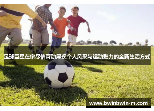 足球巨星在家尽情舞动展现个人风采与运动魅力的全新生活方式