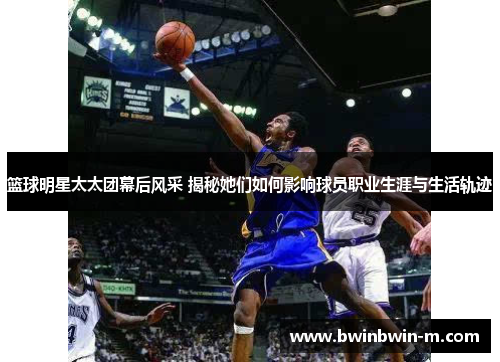 篮球明星太太团幕后风采 揭秘她们如何影响球员职业生涯与生活轨迹