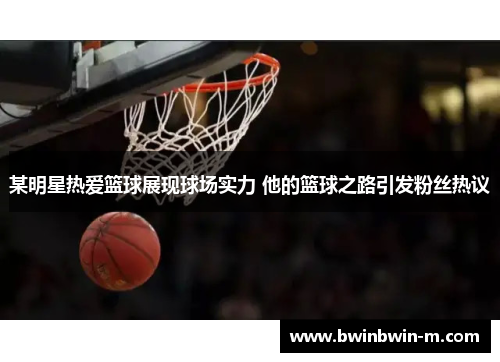 某明星热爱篮球展现球场实力 他的篮球之路引发粉丝热议